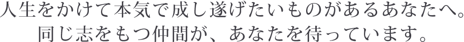 人生をかけて本気で成し遂げたいものがあるあなたへ。同じ志をもつ仲間が、あなたを待っています。