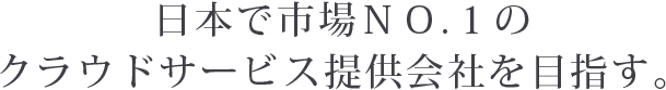 日本で市場ＮＯ.１のクラウドサービス提供会社を目指す。