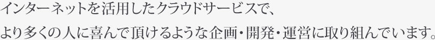 インターネットを活用したクラウドサービスで、より多くの人に喜んで頂けるような企画・開発・運営に取り組んでいます。